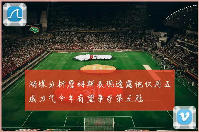 湖媒分析詹姆斯表现透露他仅用五成力气今年有望争夺第五冠