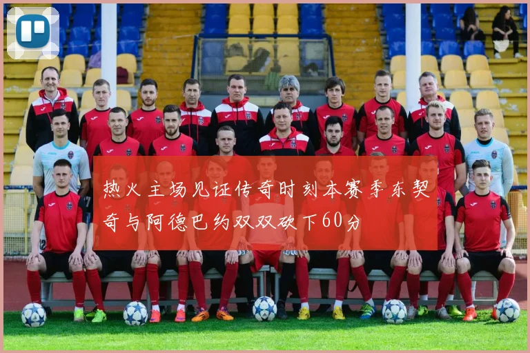 热火主场见证传奇时刻本赛季东契奇与阿德巴约双双砍下60分
