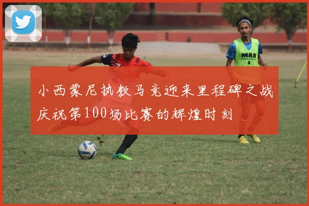 小西蒙尼执教马竞迎来里程碑之战庆祝第100场比赛的辉煌时刻