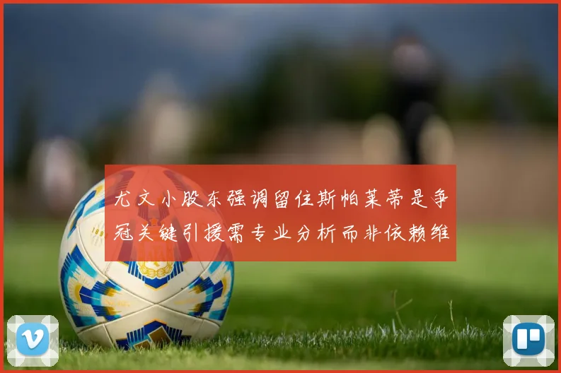 尤文小股东强调留住斯帕莱蒂是争冠关键引援需专业分析而非依赖维基百科