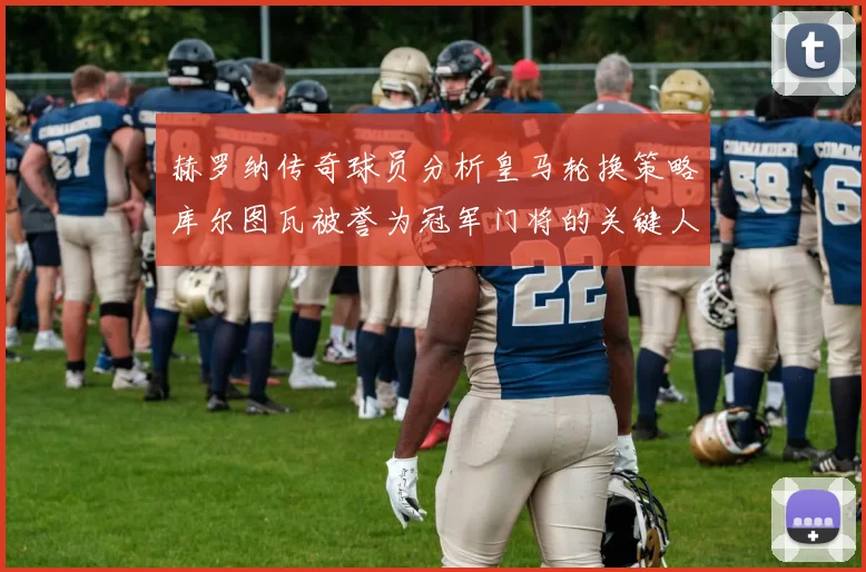 赫罗纳传奇球员分析皇马轮换策略库尔图瓦被誉为冠军门将的关键人物