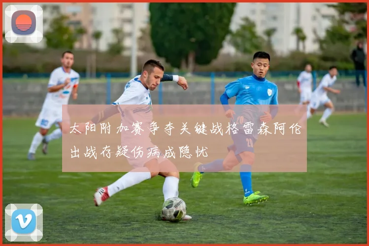太阳附加赛争夺关键战格雷森阿伦出战存疑伤病成隐忧