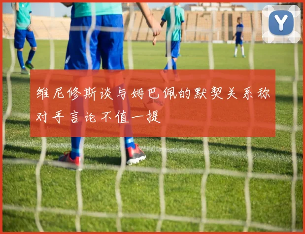 维尼修斯谈与姆巴佩的默契关系称对手言论不值一提