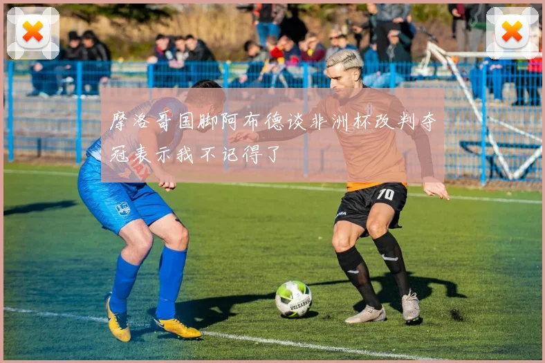 摩洛哥国脚阿布德谈非洲杯改判夺冠表示我不记得了