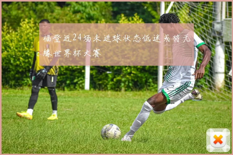 福登近24场未进球状态低迷或将无缘世界杯大赛